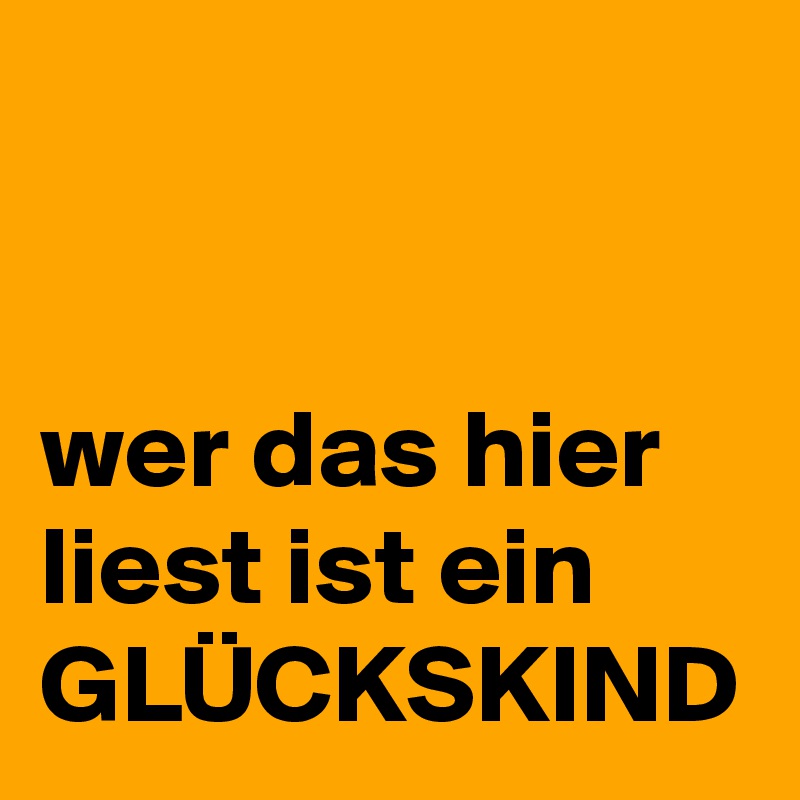 


wer das hier liest ist ein
GLÜCKSKIND