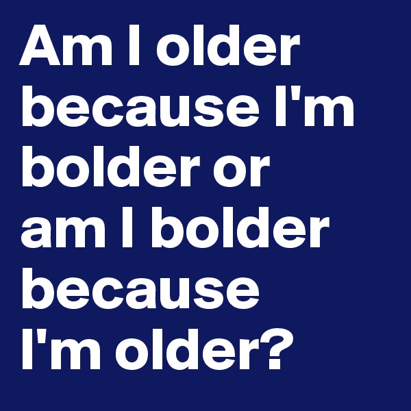 Am I older because I'm bolder or 
am I bolder because 
I'm older?