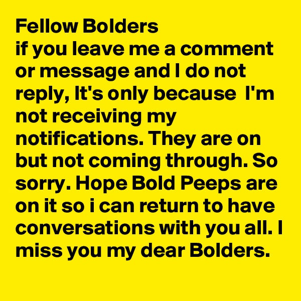 Fellow Bolders
if you leave me a comment or message and I do not reply, It's only because  I'm  not receiving my notifications. They are on but not coming through. So sorry. Hope Bold Peeps are  on it so i can return to have conversations with you all. I miss you my dear Bolders.