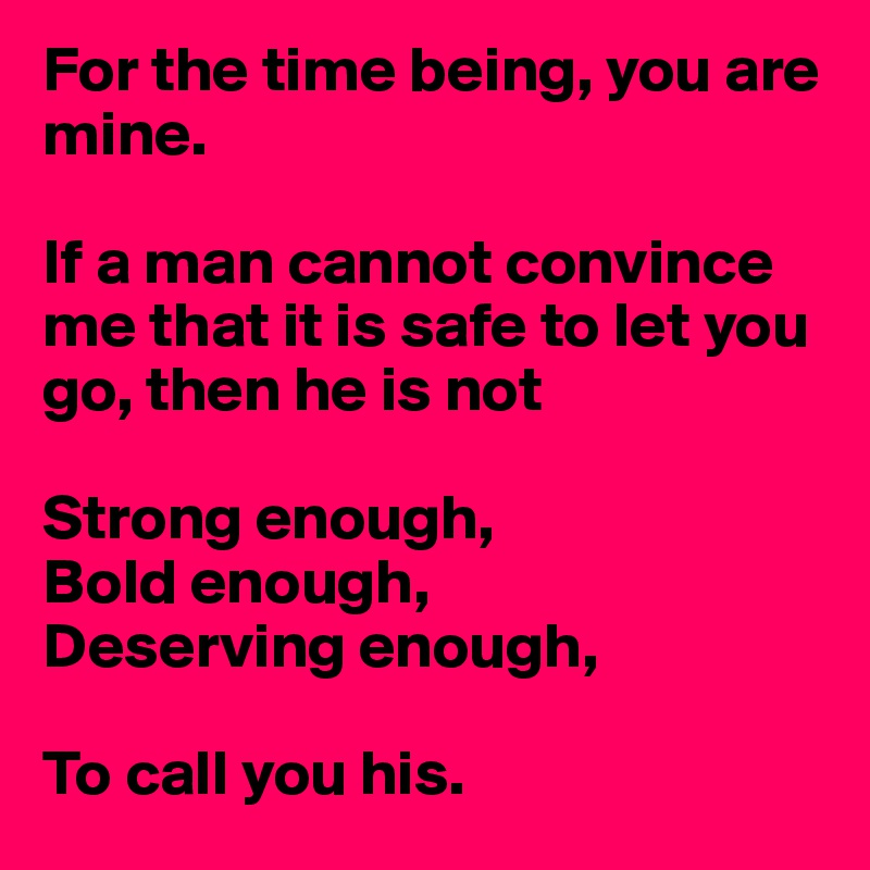 For the time being, you are mine. 

If a man cannot convince me that it is safe to let you go, then he is not

Strong enough, 
Bold enough, 
Deserving enough, 

To call you his. 