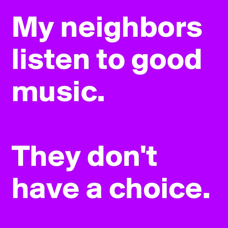 My neighbors listen to good music.

They don't have a choice. 