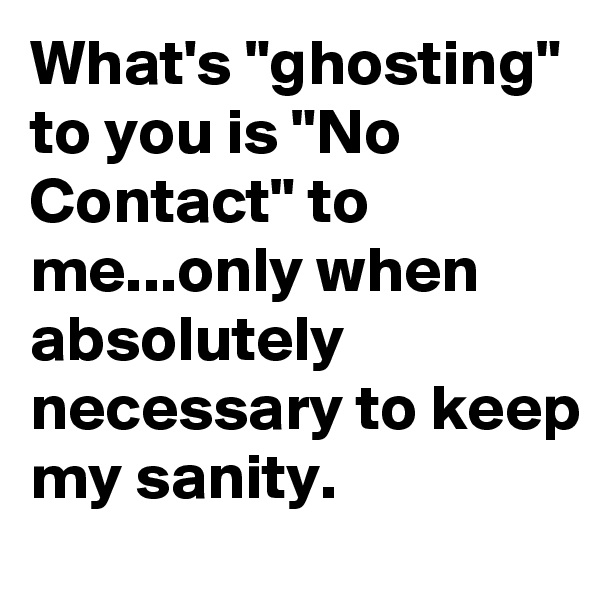 What's "ghosting" to you is "No Contact" to me...only when absolutely necessary to keep my sanity.