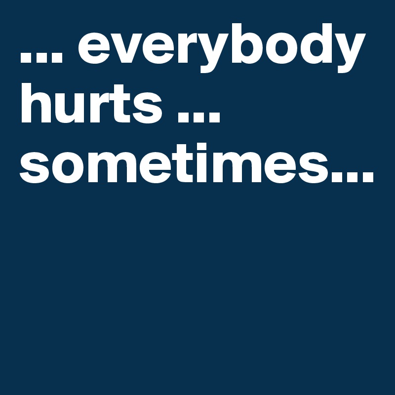 ... everybody hurts ... sometimes...

 