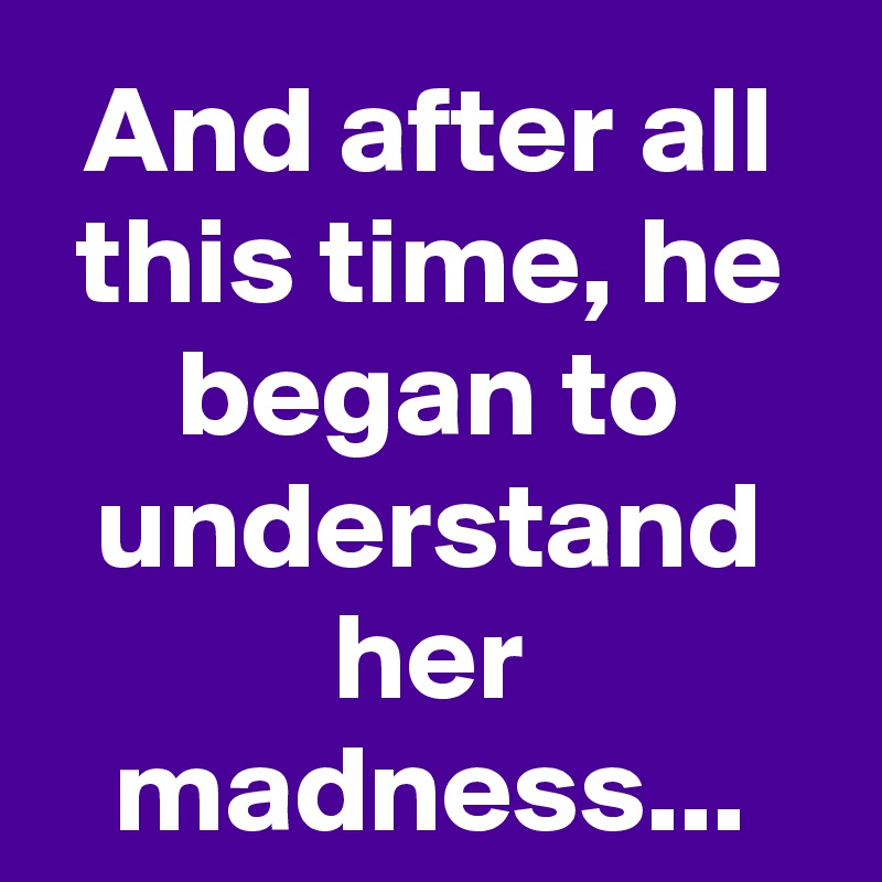 And after all this time, he began to understand her madness...