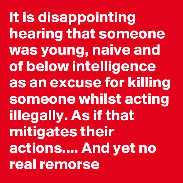 It is disappointing hearing that someone was young, naive and of below intelligence as an excuse for killing someone whilst acting illegally. As if that mitigates their actions.... And yet no real remorse 
