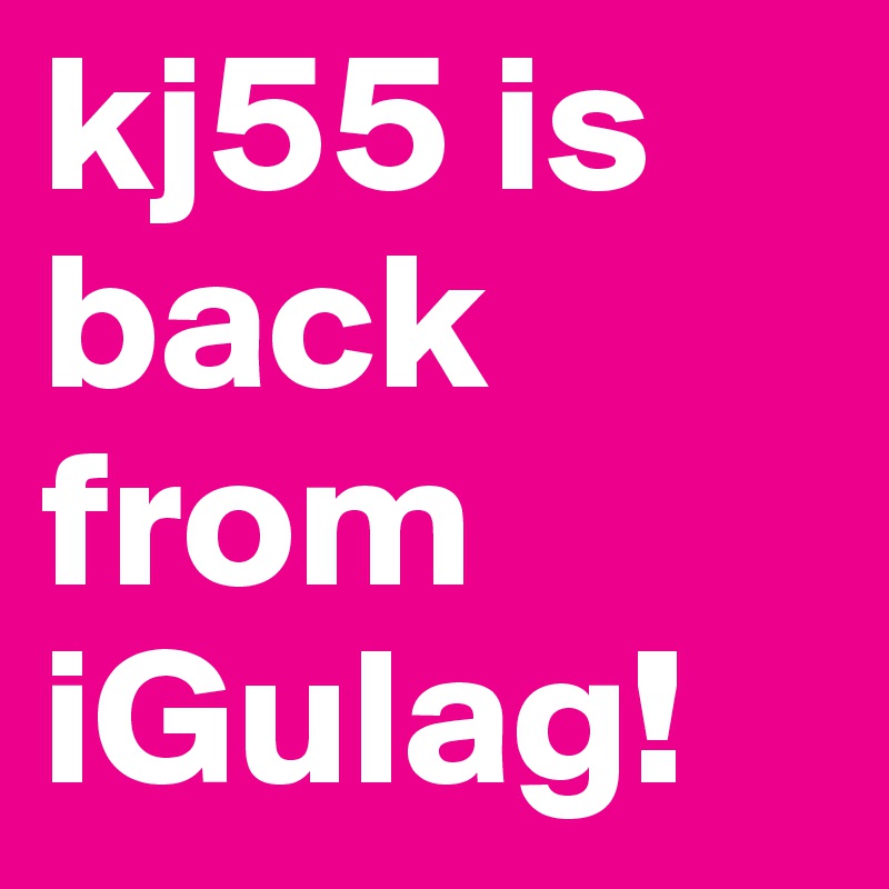 kj55 is back from iGulag!  