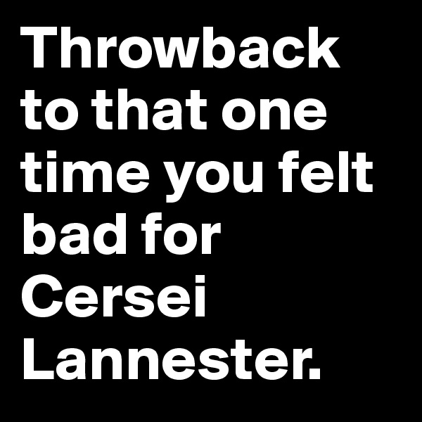 Throwback to that one time you felt bad for Cersei Lannester. 