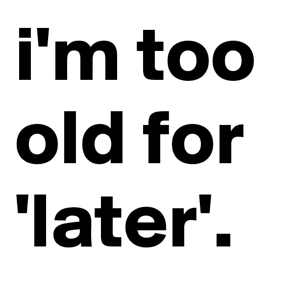 i'm too old for 'later'.