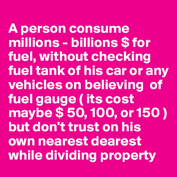 
A person consume millions - billions $ for fuel, without checking fuel tank of his car or any vehicles on believing  of fuel gauge ( its cost maybe $ 50, 100, or 150 ) but don't trust on his own nearest dearest while dividing property 