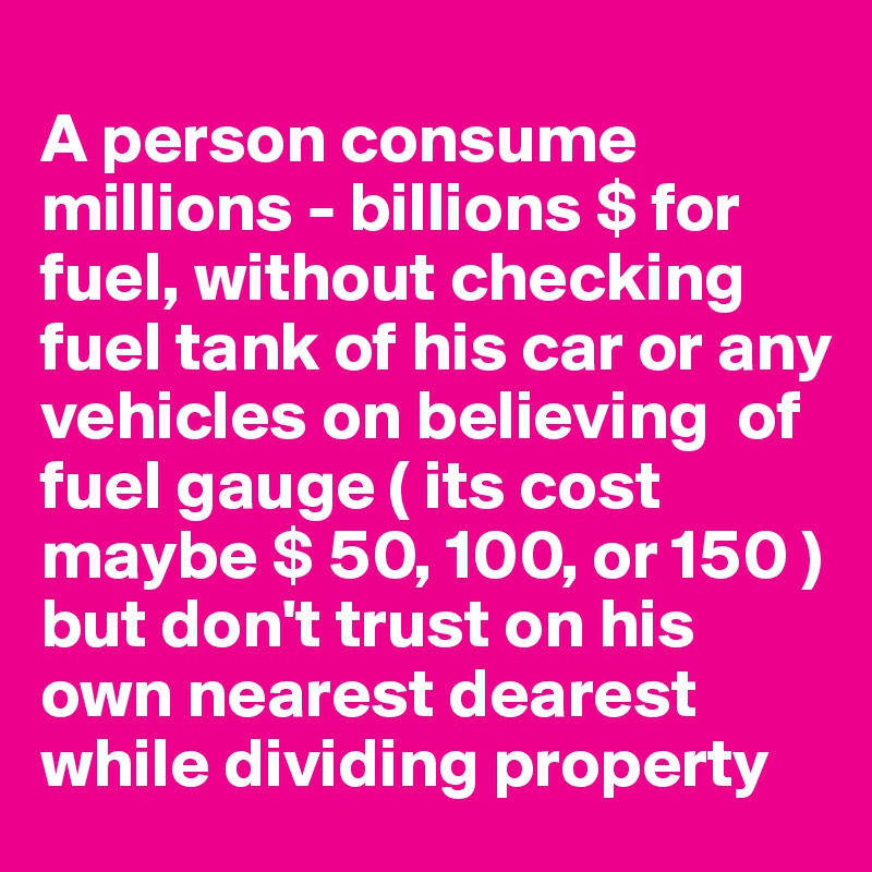 
A person consume millions - billions $ for fuel, without checking fuel tank of his car or any vehicles on believing  of fuel gauge ( its cost maybe $ 50, 100, or 150 ) but don't trust on his own nearest dearest while dividing property 