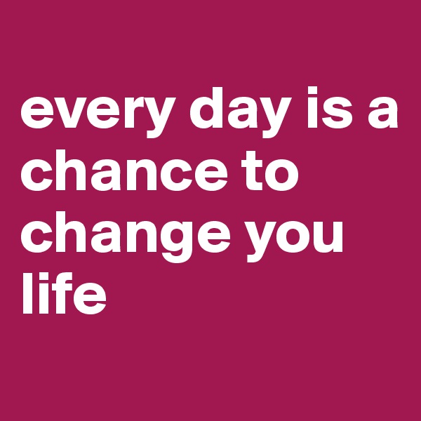 
every day is a 
chance to change you life
