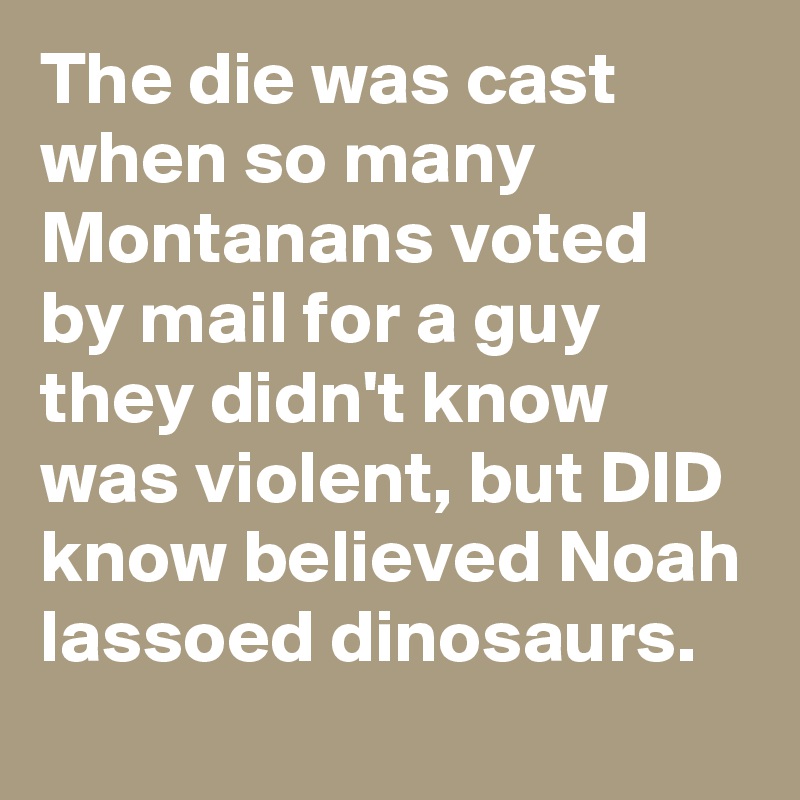 The die was cast when so many Montanans voted by mail for a guy they didn't know was violent, but DID know believed Noah lassoed dinosaurs.