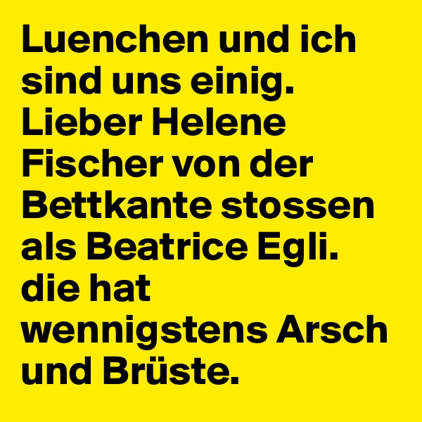 Luenchen und ich sind uns einig. Lieber Helene Fischer von der Bettkante stossen als Beatrice Egli. die hat wennigstens Arsch und Brüste.
