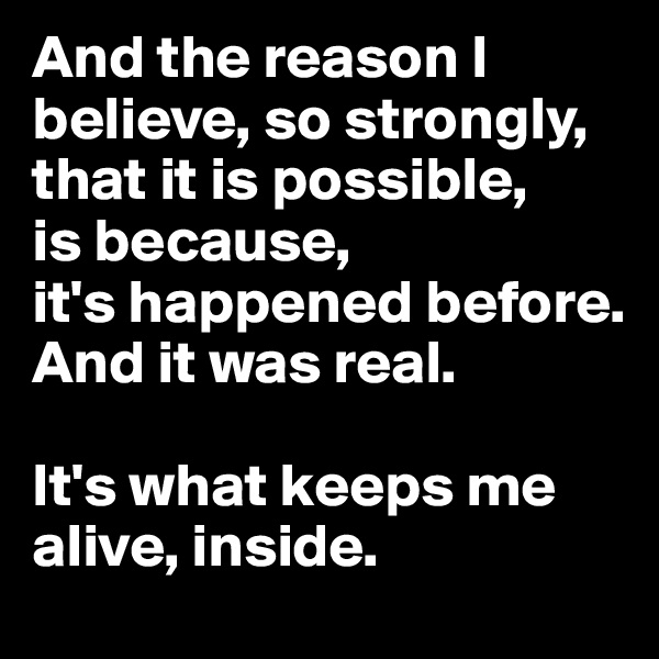 And the reason I believe, so strongly, that it is possible, 
is because,
it's happened before. And it was real. 

It's what keeps me alive, inside. 