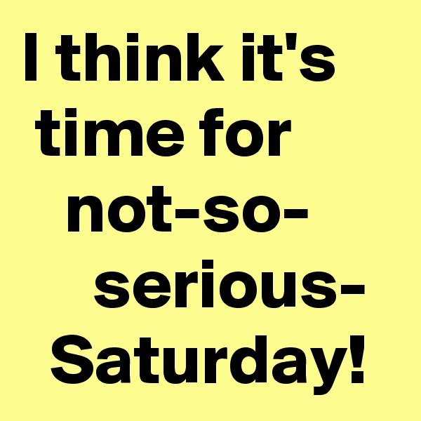I think it's 
 time for
   not-so-
     serious-
  Saturday!