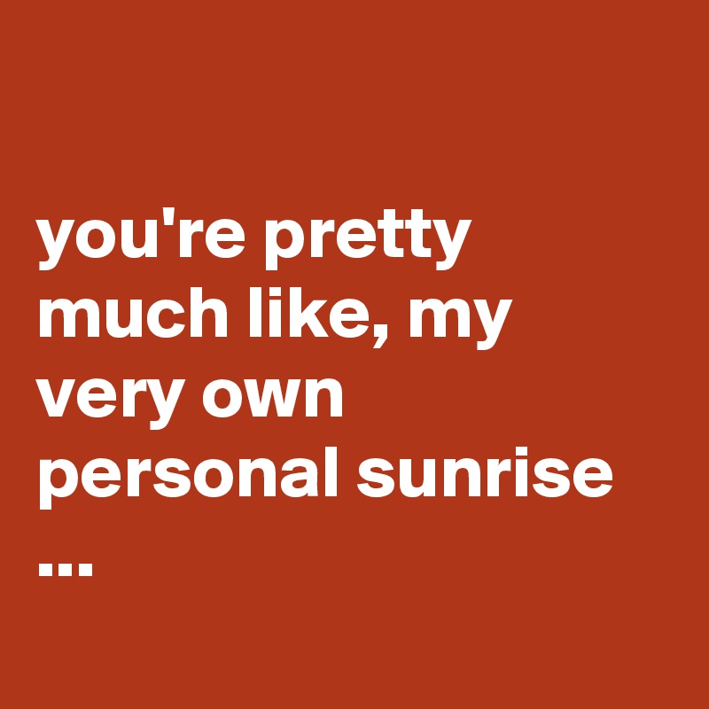 

you're pretty much like, my very own 
personal sunrise ...
