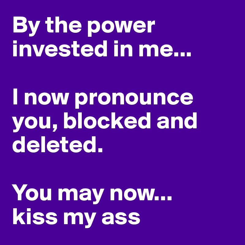By the power invested in me...

I now pronounce you, blocked and deleted.

You may now... 
kiss my ass