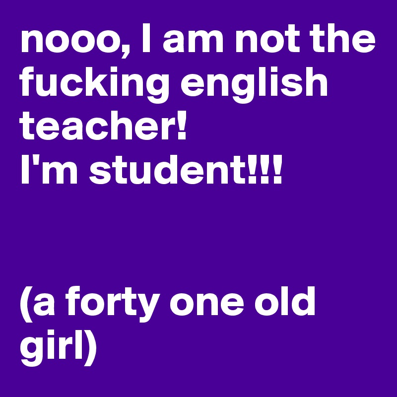 nooo, I am not the fucking english teacher! 
I'm student!!!


(a forty one old girl)