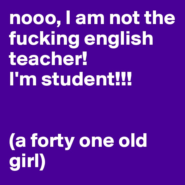 nooo, I am not the fucking english teacher! 
I'm student!!!


(a forty one old girl)