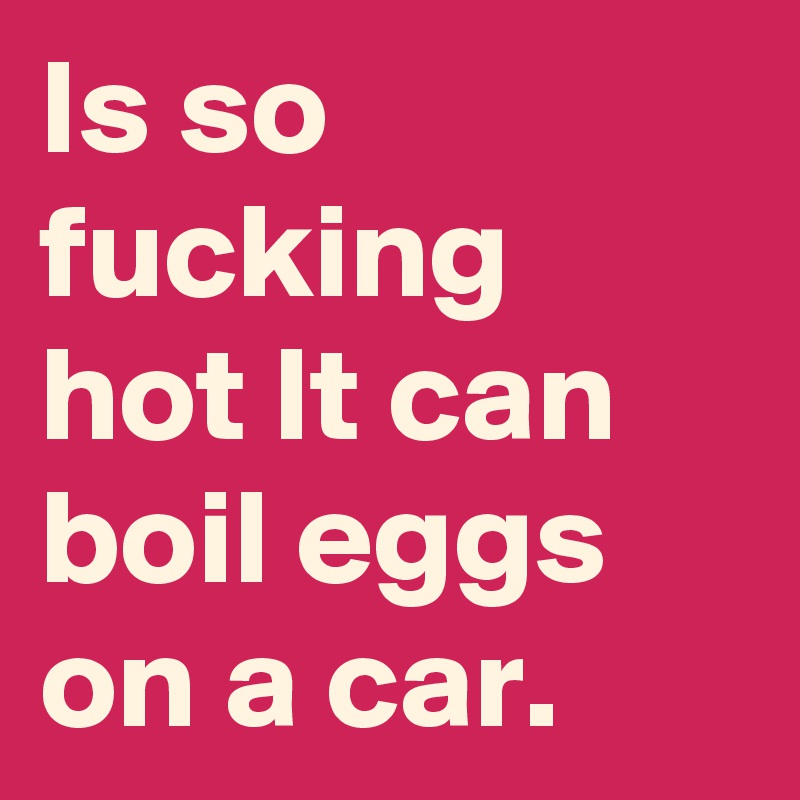 Is so fucking hot It can boil eggs on a car. 