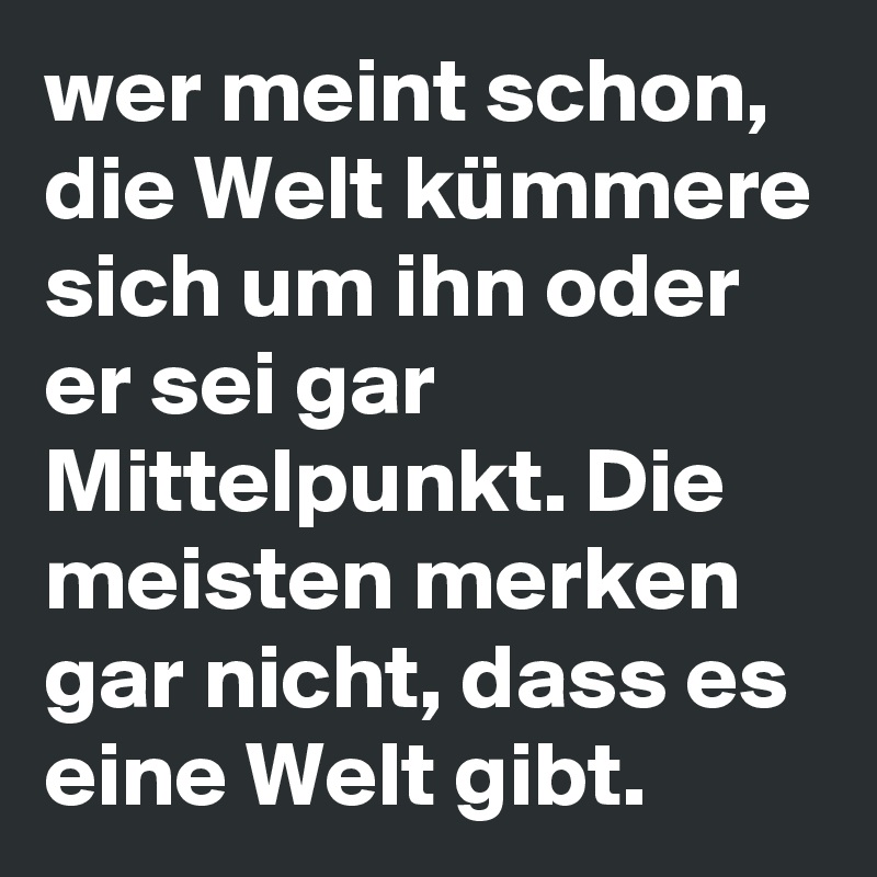 wer meint schon, die Welt kümmere sich um ihn oder er sei gar Mittelpunkt. Die meisten merken gar nicht, dass es eine Welt gibt. 