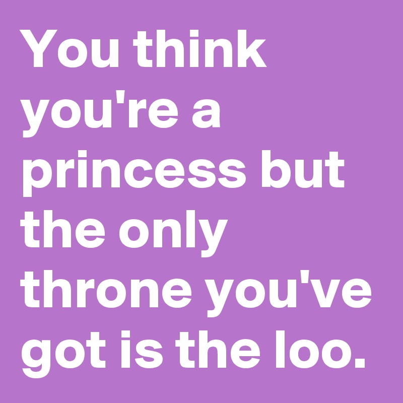 You think you're a princess but the only throne you've got is the loo.