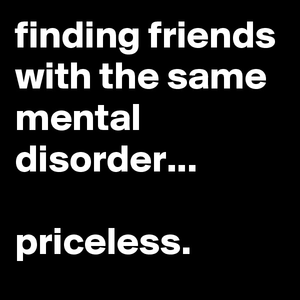 finding friends with the same mental disorder...

priceless.