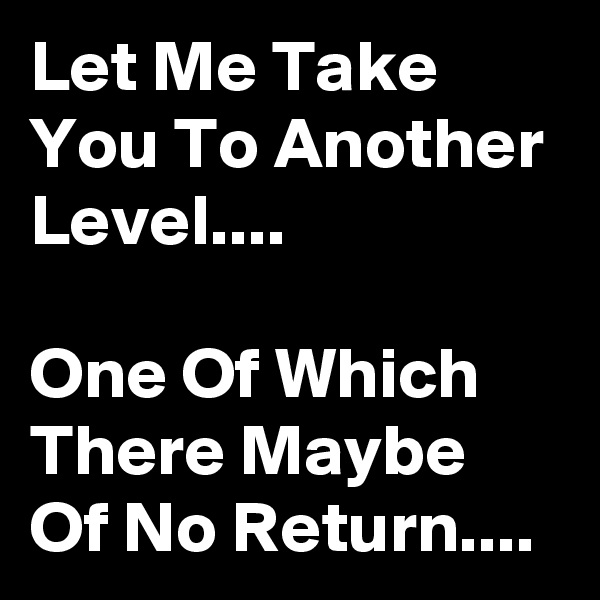 Let Me Take You To Another  Level....

One Of Which There Maybe  Of No Return....