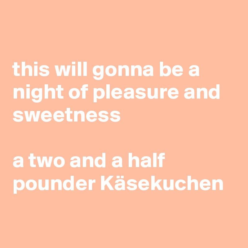 

this will gonna be a night of pleasure and sweetness 

a two and a half pounder Käsekuchen
