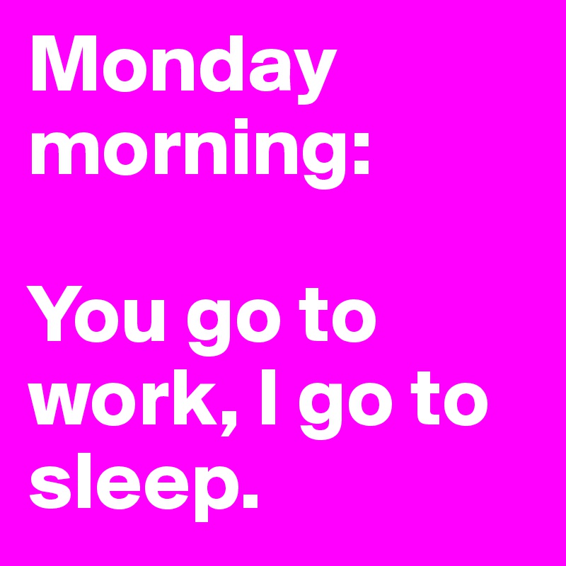 Monday morning:

You go to work, I go to sleep. 