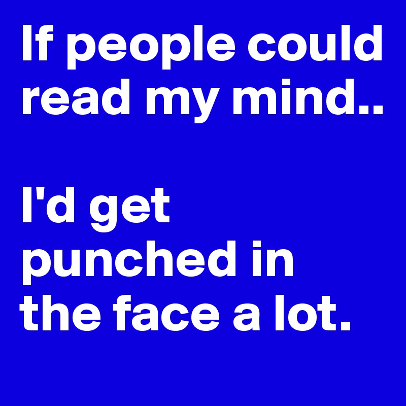 If people could read my mind..

I'd get punched in the face a lot.
