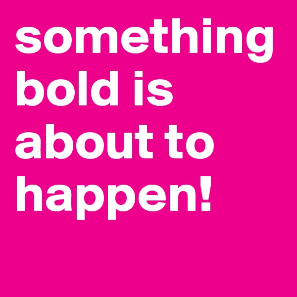 something bold is about to happen!
