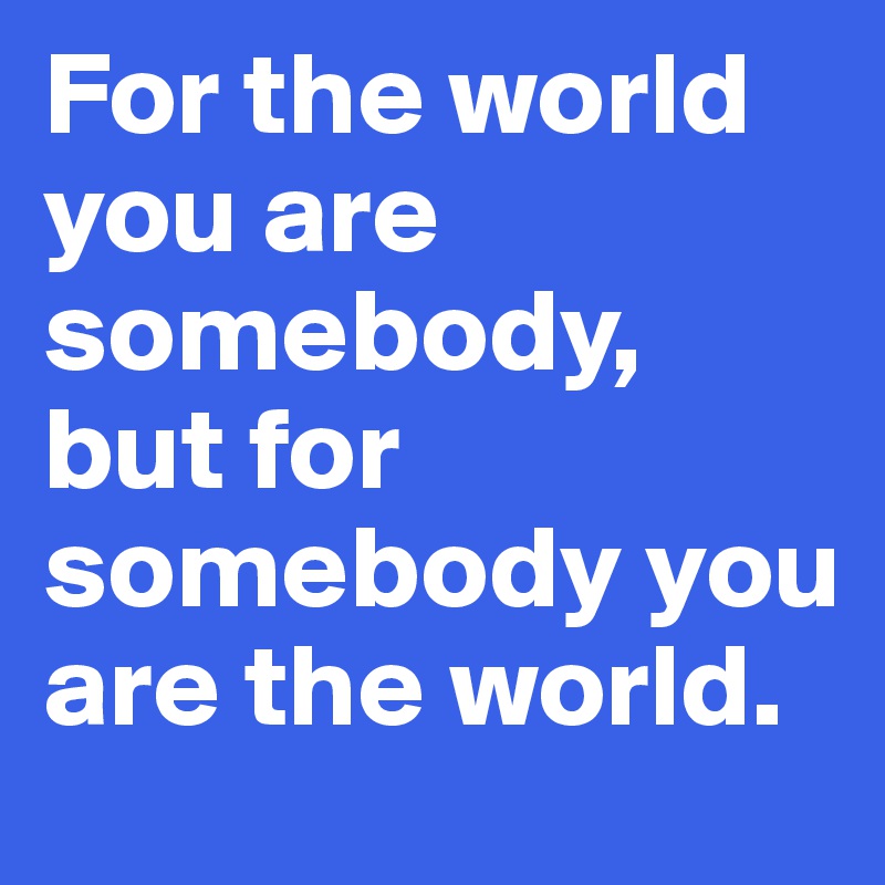 For the world you are somebody, but for somebody you are the world.