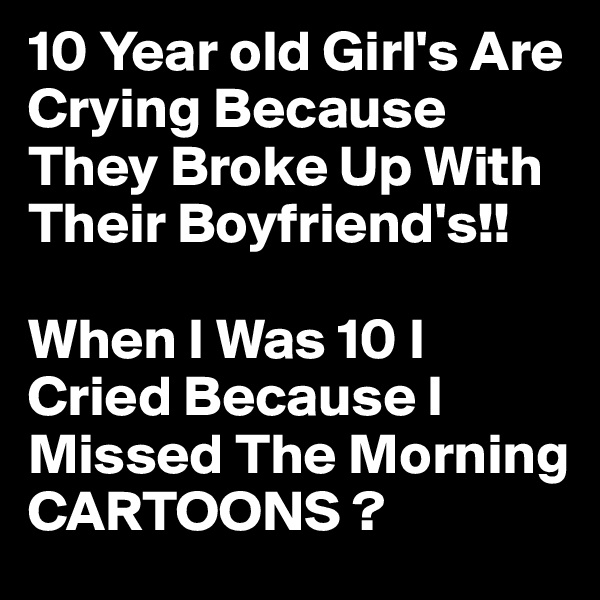 10 Year old Girl's Are Crying Because They Broke Up With Their Boyfriend's!!

When I Was 10 I Cried Because I Missed The Morning CARTOONS ?