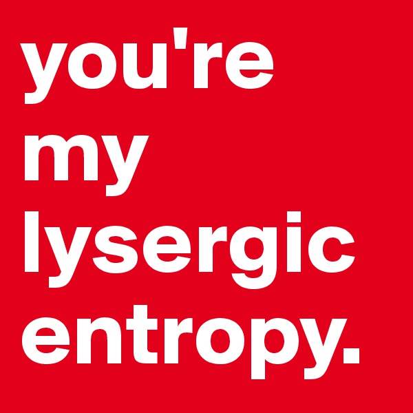 you're my lysergic entropy.