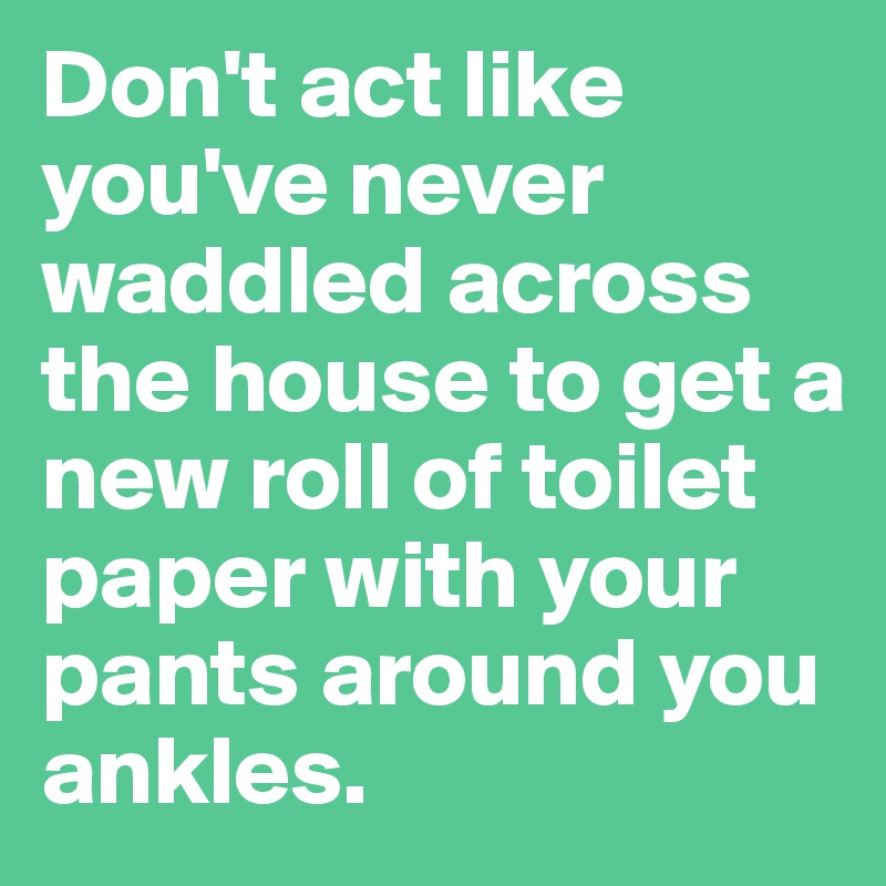 Don't act like you've never waddled across the house to get a new roll of toilet paper with your pants around you ankles.