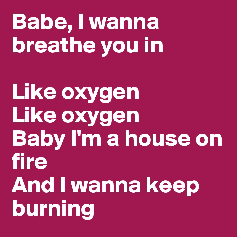 Babe, I wanna breathe you in

Like oxygen
Like oxygen
Baby I'm a house on fire
And I wanna keep burning