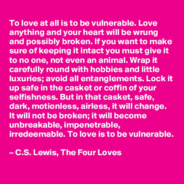 
To love at all is to be vulnerable. Love anything and your heart will be wrung and possibly broken. If you want to make sure of keeping it intact you must give it to no one, not even an animal. Wrap it carefully round with hobbies and little luxuries; avoid all entanglements. Lock it up safe in the casket or coffin of your selfishness. But in that casket, safe, dark, motionless, airless, it will change. It will not be broken; it will become unbreakable, impenetrable, irredeemable. To love is to be vulnerable.

~ C.S. Lewis, The Four Loves  