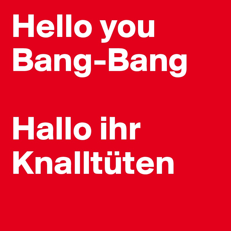 Hello you Bang-Bang

Hallo ihr Knalltüten
