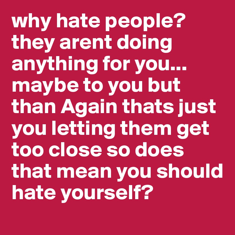 why hate people? they arent doing anything for you... maybe to you but than Again thats just you letting them get too close so does that mean you should hate yourself?