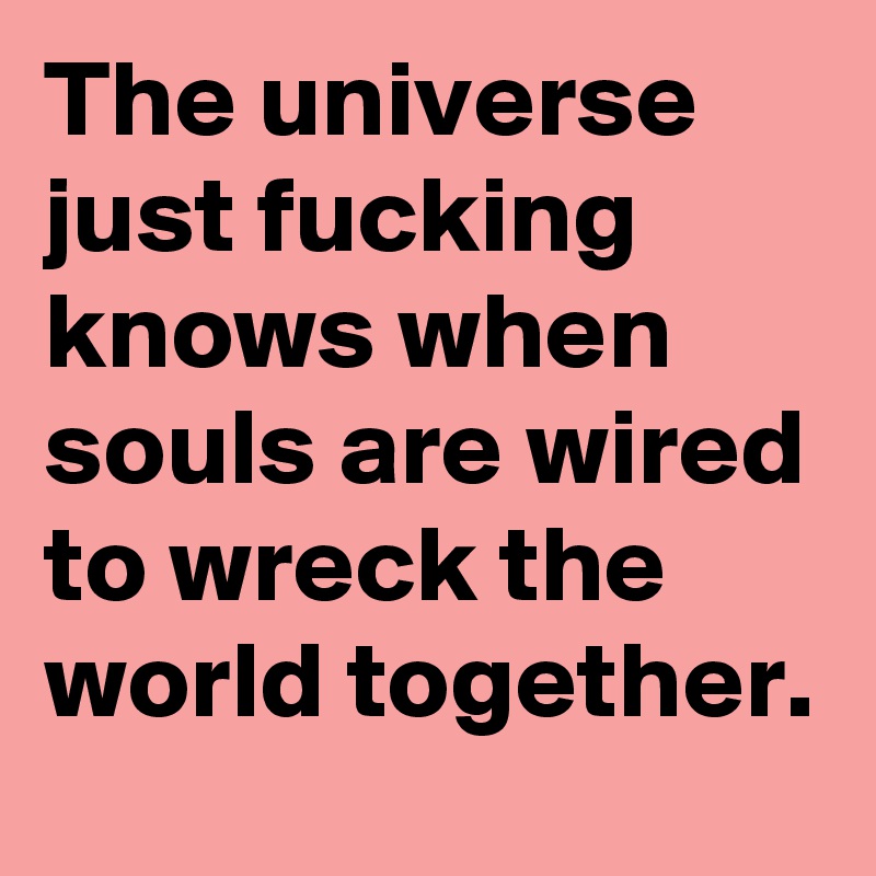The universe just fucking knows when souls are wired to wreck the world together.