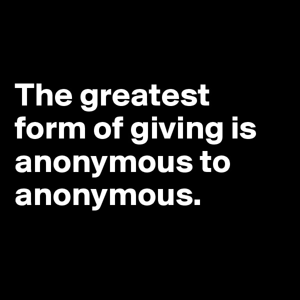 

The greatest form of giving is anonymous to anonymous.

