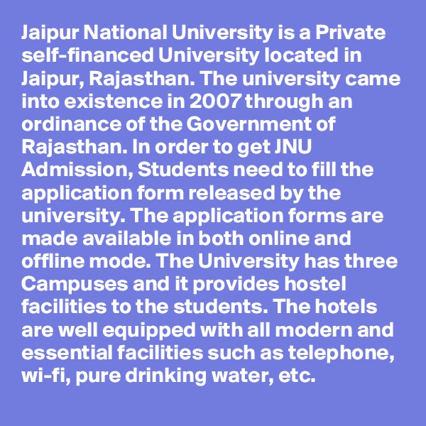 Jaipur National University is a Private self-financed University located in Jaipur, Rajasthan. The university came into existence in 2007 through an ordinance of the Government of Rajasthan. In order to get JNU Admission, Students need to fill the application form released by the university. The application forms are made available in both online and offline mode. The University has three Campuses and it provides hostel facilities to the students. The hotels are well equipped with all modern and essential facilities such as telephone, wi-fi, pure drinking water, etc.