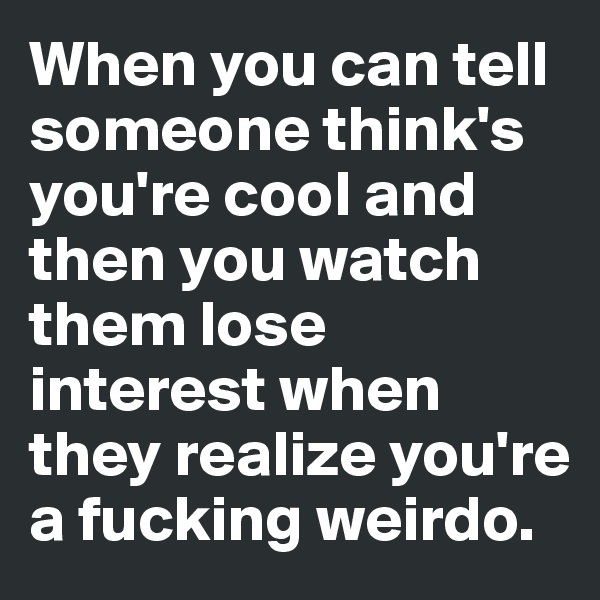 When you can tell someone think's you're cool and then you watch them lose interest when they realize you're a fucking weirdo.