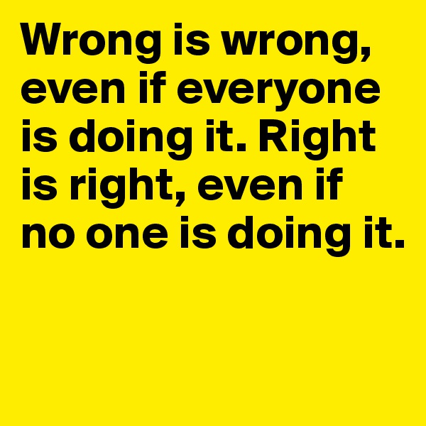Wrong is wrong, 
even if everyone is doing it. Right is right, even if no one is doing it.

