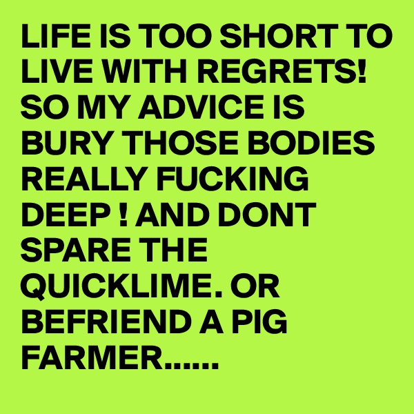 LIFE IS TOO SHORT TO LIVE WITH REGRETS! SO MY ADVICE IS BURY THOSE BODIES REALLY FUCKING DEEP ! AND DONT SPARE THE QUICKLIME. OR BEFRIEND A PIG FARMER...... 