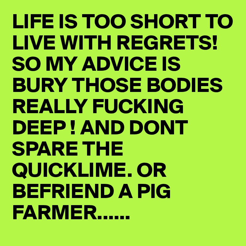 LIFE IS TOO SHORT TO LIVE WITH REGRETS! SO MY ADVICE IS BURY THOSE BODIES REALLY FUCKING DEEP ! AND DONT SPARE THE QUICKLIME. OR BEFRIEND A PIG FARMER...... 
