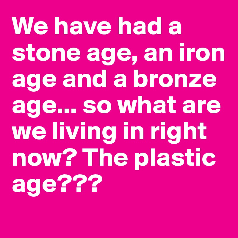 We have had a stone age, an iron age and a bronze age... so what are we living in right now? The plastic age???