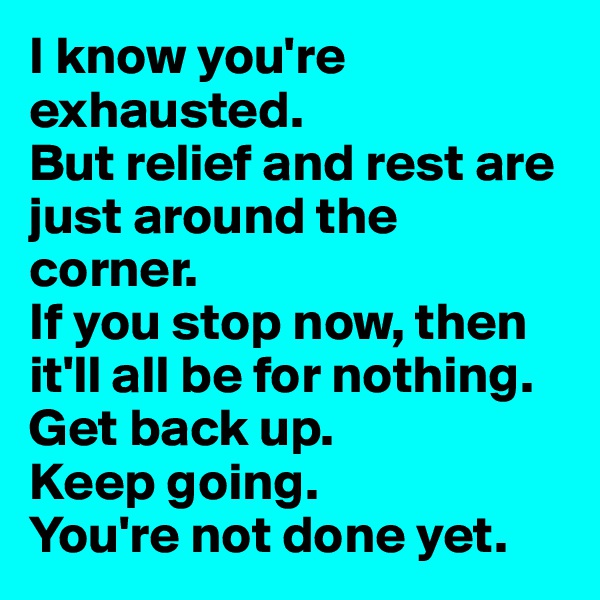 I know you're exhausted. 
But relief and rest are just around the corner. 
If you stop now, then it'll all be for nothing.
Get back up. 
Keep going. 
You're not done yet. 