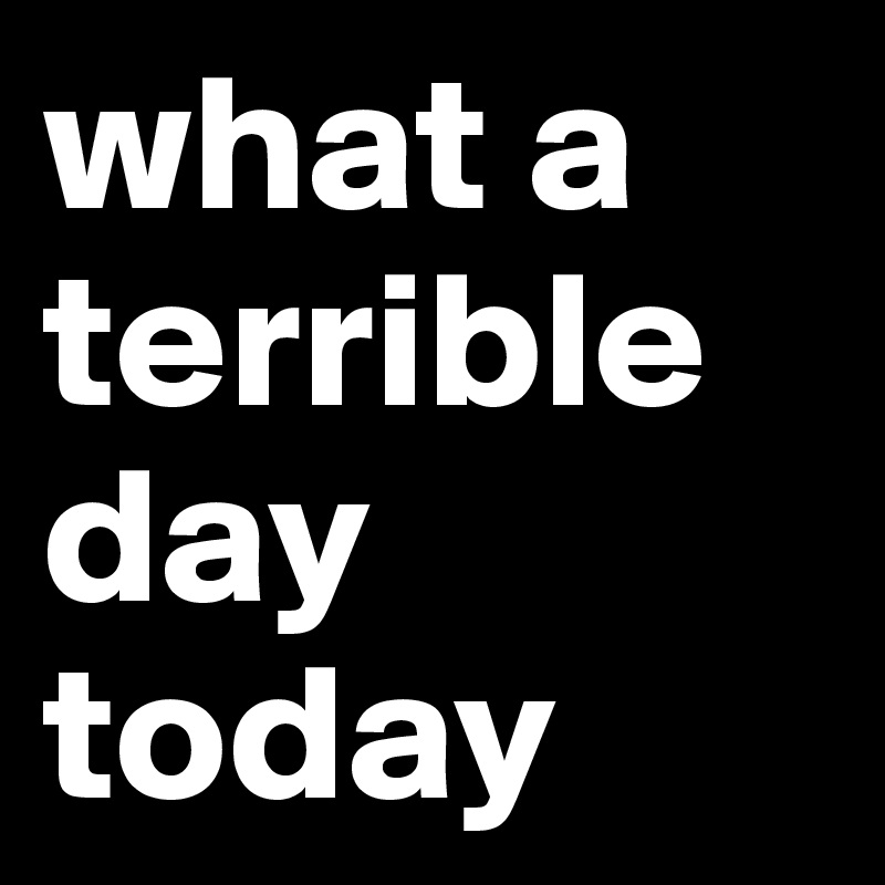 what a terrible day today